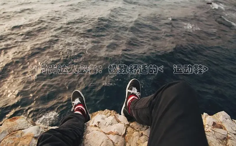 意昂2登录阿里尔公司**时尚达人必备：极致舒适的<乄运动鞋>
**