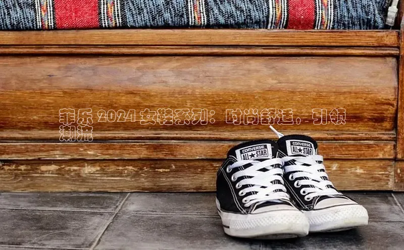 意昂2开户光魔科技菲乐 2024 女鞋系列：时尚舒适，引领
潮流