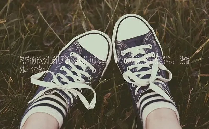 意昂2代理滴滴出行平价又耐脏的运动鞋：让你脚踏实地，潇
洒不累