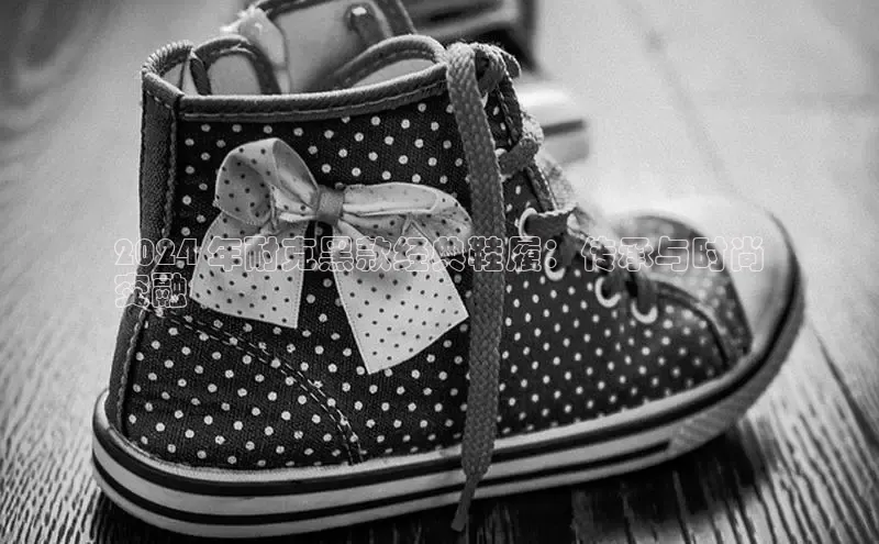 意昂2度小满支付2024 年耐克黑款经典鞋履：传承与时尚
交融