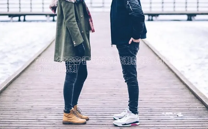 意昂2官网视觉中国2024 年不容错过的加绒潮款鞋：引领
时尚新风潮