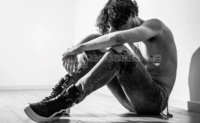 意昂2官网视觉中国2024 尤尼克斯进阶羽毛球鞋指南：选出
最适合你的鞋款