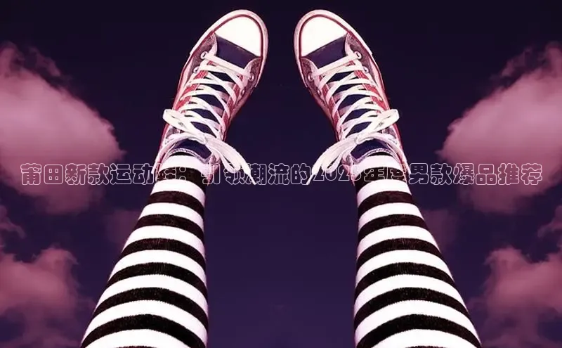 莆田新款运动鞋：引领潮流的2025年度男款爆品推荐